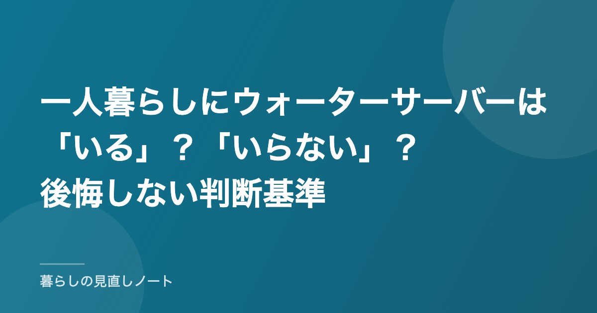 一人暮らしにウォーターサーバーは「いる」？「いらない」？後悔しない判断基準